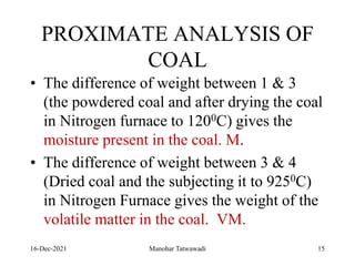 PROXIMATE ANALYSIS OF
COAL
• The difference of weight between 1 & 3
(the powdered coal and after drying the coal
in Nitrogen furnace to 1200C) gives the
moisture present in the coal. M.
• The difference of weight between 3 & 4
(Dried coal and the subjecting it to 9250C)
in Nitrogen Furnace gives the weight of the
volatile matter in the coal. VM.
16-Dec-2021 Manohar Tatwawadi 15
 