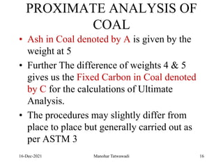 PROXIMATE ANALYSIS OF
COAL
• Ash in Coal denoted by A is given by the
weight at 5
• Further The difference of weights 4 & 5
gives us the Fixed Carbon in Coal denoted
by C for the calculations of Ultimate
Analysis.
• The procedures may slightly differ from
place to place but generally carried out as
per ASTM 3
16-Dec-2021 Manohar Tatwawadi 16
 
