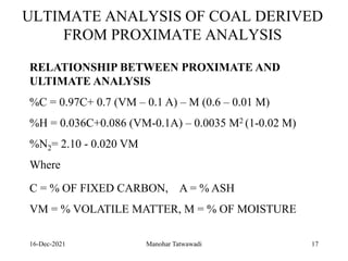 16-Dec-2021
ULTIMATE ANALYSIS OF COAL DERIVED
FROM PROXIMATE ANALYSIS
RELATIONSHIP BETWEEN PROXIMATE AND
ULTIMATE ANALYSIS
%C = 0.97C+ 0.7 (VM – 0.1 A) – M (0.6 – 0.01 M)
%H = 0.036C+0.086 (VM-0.1A) – 0.0035 M2 (1-0.02 M)
%N2= 2.10 - 0.020 VM
Where
C = % OF FIXED CARBON, A = % ASH
VM = % VOLATILE MATTER, M = % OF MOISTURE
17
Manohar Tatwawadi
 