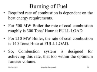 16-Dec-2021
Burning of Fuel
• Required rate of combustion is dependent on the
heat energy requirements.
• For 500 MW Boiler the rate of coal combustion
roughly is 300 Tons/ Hour at FULL LOAD.
• For 210 MW Boiler, the rate of coal combustion
is 140 Tons/ Hour at FULL LOAD.
• So, Combustion system is designed for
achieving this rate, that too within the optimum
furnace volume.
20
Manohar Tatwawadi
 