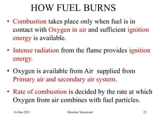 16-Dec-2021
• Combustion takes place only when fuel is in
contact with Oxygen in air and sufficient ignition
energy is available.
• Intense radiation from the flame provides ignition
energy.
• Oxygen is available from Air supplied from
Primary air and secondary air system.
• Rate of combustion is decided by the rate at which
Oxygen from air combines with fuel particles.
HOW FUEL BURNS
22
Manohar Tatwawadi
 