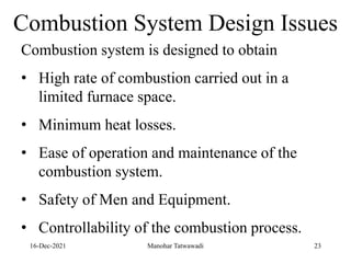 16-Dec-2021
Combustion System Design Issues
Combustion system is designed to obtain
• High rate of combustion carried out in a
limited furnace space.
• Minimum heat losses.
• Ease of operation and maintenance of the
combustion system.
• Safety of Men and Equipment.
• Controllability of the combustion process.
23
Manohar Tatwawadi
 