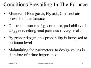 16-Dec-2021
Conditions Prevailing In The Furnace
• Mixture of Flue gases, Fly ash, Coal and air
prevails in the furnace
• Due to this nature of gas mixture, probability of
Oxygen reaching coal particles is very small.
• By proper design, this probability is increased to
optimum level
• Maintaining the parameters to design values is
therefore of prime importance.
24
Manohar Tatwawadi
 