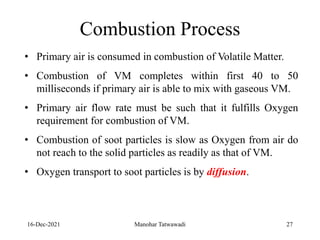 16-Dec-2021
• Primary air is consumed in combustion of Volatile Matter.
• Combustion of VM completes within first 40 to 50
milliseconds if primary air is able to mix with gaseous VM.
• Primary air flow rate must be such that it fulfills Oxygen
requirement for combustion of VM.
• Combustion of soot particles is slow as Oxygen from air do
not reach to the solid particles as readily as that of VM.
• Oxygen transport to soot particles is by diffusion.
Combustion Process
27
Manohar Tatwawadi
 