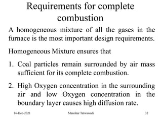 16-Dec-2021
A homogeneous mixture of all the gases in the
furnace is the most important design requirements.
Homogeneous Mixture ensures that
1. Coal particles remain surrounded by air mass
sufficient for its complete combustion.
2. High Oxygen concentration in the surrounding
air and low Oxygen concentration in the
boundary layer causes high diffusion rate.
Requirements for complete
combustion
32
Manohar Tatwawadi
 