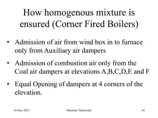 16-Dec-2021
• Admission of air from wind box in to furnace
only from Auxiliary air dampers
• Admission of combustion air only from the
Coal air dampers at elevations A,B,C,D,E and F
• Equal Opening of dampers at 4 corners of the
elevation.
How homogenous mixture is
ensured (Corner Fired Boilers)
34
Manohar Tatwawadi
 
