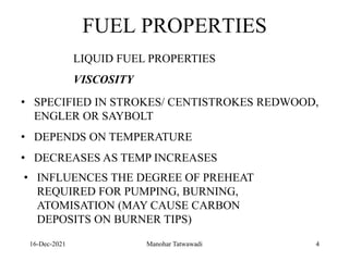 16-Dec-2021
FUEL PROPERTIES
LIQUID FUEL PROPERTIES
VISCOSITY
• SPECIFIED IN STROKES/ CENTISTROKES REDWOOD,
ENGLER OR SAYBOLT
• DEPENDS ON TEMPERATURE
• DECREASES AS TEMP INCREASES
• INFLUENCES THE DEGREE OF PREHEAT
REQUIRED FOR PUMPING, BURNING,
ATOMISATION (MAY CAUSE CARBON
DEPOSITS ON BURNER TIPS)
4
Manohar Tatwawadi
 