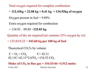 16-Dec-2021
Total oxygen required for complete combustion
= 112.43kg + 22.08 kg + 0.41 kg = 134.92kg of oxygen
Oxygen present in fuel = 9.89%
Extra oxygen required for combustion
= 134.92 – 09.89 =125.03 kg
Quantity of dry air required (air contains 23% oxygen by wt)
= 125.03/0.23 = 543.60 kg per 100 kg of fuel
Theoretical CO2% by volume
C + O2 = CO2 C= 42.11
42.11C+42.11*2.67O2 =154.53 CO2
Moles of CO2 in flue gas = 154.53/44 =3.512 moles
42
Manohar Tatwawadi
 