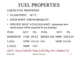 16-Dec-2021
FUEL PROPERTIES
LIQUID FUEL PROPERTIES
• FLASH POINT 66 0 C
• POUR POINT FOR PUMPABLITY
• SPECIFIC HEAT 0.22-0.28 kCal/K0C (determine how
much steam will be required for pre heating)
FUEL GCV S% FUEL GCV S%
KEROSENE 11100 .05-0.2 DIESEL OIL 10800 0.05-0.25
L.D.O. 10700 0.5-1.8 F.O. 10500 2.0-4.0
L.S.H.S. 10600 < 0.5
(GCV:- Gross Calorific Value in kCal/kg, S%:- Sulphur %)
5
Manohar Tatwawadi
 