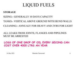 16-Dec-2021
LIQUID FUELS
STORAGE
SIZING:- GENERALLY 10 DAYS CAPACITY
TANKS:- VERTICAL ABOVE GROUND WITH BUND WALLS
CLEANING:- ANNUALY FOR HEAVY AND 2YRS FOR LIGHT
ALL LEAKS FROM JOINTS, FLANGES AND PIPELINES
MUST BE ARRESTED
LOSS OF ONE DROP OF OIL EVERY SECOND CAN
COST OVER 4000 LTRS AN YEAR
6
Manohar Tatwawadi
 