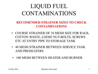 16-Dec-2021
LIQUID FUEL
CONTAMINATIONS
• COURSE STRAINER OF 10 MESH SIZE FOR RAGS,
COTTON WASTE, LOOSE NUT-BOLTS, SCREWS
ETC AT ENTRY PIPE TO STORAGE TANK
• 40 MESH STRAINER BETWEEN SERVICE TANK
AND PREHEATERS
• 100 MESH BETWEEN HEATER AND BURNER
RECOMENDED STRAINER SIZES TO CHECK
CONTAMINATIONS
7
Manohar Tatwawadi
 