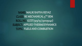 NAME: MALIK RAFIYA REYAZ
CLASS: BE MECHANICAL 5TH SEM
ROLL NO: GCET/303/19 (191105040)
SUBJECT: APPLIED THERMODYNAMICS
TOPIC: FUELS AND COMBUSTION
 