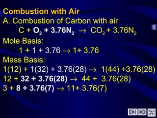 Combustion with Air
A. Combustion of Carbon with air
C + O2 + 3.76N2 → CO2 + 3.76N2
Mole Basis:
1 + 1 + 3.76 → 1+ 3.76
Mass Basis:
1(12) + 1(32) + 3.76(28) → 1(44) +3.76(28)
12 + 32 + 3.76(28) → 44 + 3.76(28)
3 + 8 + 3.76(7) → 11+ 3.76(7)
 