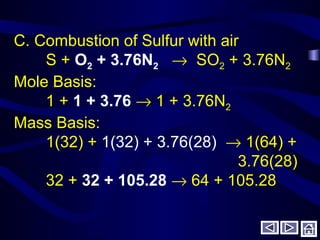 C. Combustion of Sulfur with air
S + O2 + 3.76N2 → SO2 + 3.76N2
Mole Basis:
1 + 1 + 3.76 → 1 + 3.76N2
Mass Basis:
1(32) + 1(32) + 3.76(28) → 1(64) +
3.76(28)
32 + 32 + 105.28 → 64 + 105.28
 