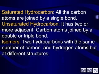 Saturated Hydrocarbon: All the carbon
atoms are joined by a single bond.
Unsaturated Hydrocarbon: It has two or
more adjacent Carbon atoms joined by a
double or triple bond.
Isomers: Two hydrocarbons with the same
number of carbon and hydrogen atoms but
at different structures.
 