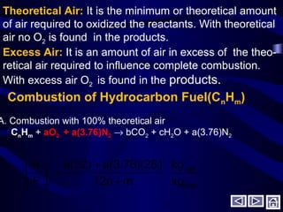 Theoretical Air: It is the minimum or theoretical amount
of air required to oxidized the reactants. With theoretical
air no O2 is found in the products.
Excess Air: It is an amount of air in excess of the theo-
retical air required to influence complete combustion.
With excess air O2 is found in the products.
Combustion of Hydrocarbon Fuel(CnHm)
A. Combustion with 100% theoretical air
CnHm + aO2 + a(3.76)N2 → bCO2 + cH2O + a(3.76)N2
fuel
air
t kg
kg
m12n
)a(3.76)(28a(32)
F
A
+
+
=





 