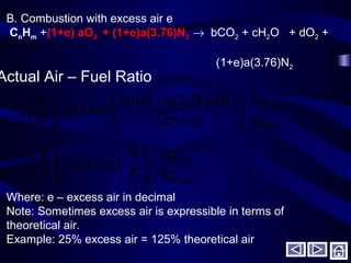 fuel
air
a kg
kg
m12n
)a(3.76)(28a(32)
e)(1
F
A




+
+
+=





B. Combustion with excess air e
CnHm +(1+e) aO2 + (1+e)a(3.76)N2 → bCO2 + cH2O + dO2 +
(1+e)a(3.76)N2
Actual Air – Fuel Ratio
fuel
air
ta kg
kg
F
A
e)(1
F
A






+=





Where: e – excess air in decimal
Note: Sometimes excess air is expressible in terms of
theoretical air.
Example: 25% excess air = 125% theoretical air
 