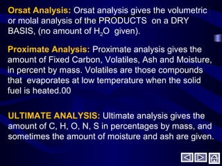 Orsat Analysis: Orsat analysis gives the volumetric
or molal analysis of the PRODUCTS on a DRY
BASIS, (no amount of H2O given).
Proximate Analysis: Proximate analysis gives the
amount of Fixed Carbon, Volatiles, Ash and Moisture,
in percent by mass. Volatiles are those compounds
that evaporates at low temperature when the solid
fuel is heated.00
ULTIMATE ANALYSIS: Ultimate analysis gives the
amount of C, H, O, N, S in percentages by mass, and
sometimes the amount of moisture and ash are given.
 