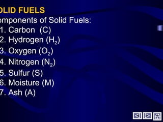 OLID FUELS
omponents of Solid Fuels:
1. Carbon (C)
2. Hydrogen (H2)
3. Oxygen (O2)
4. Nitrogen (N2)
5. Sulfur (S)
6. Moisture (M)
7. Ash (A)
 