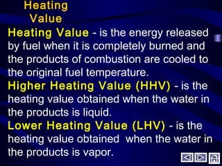 Heating
Value
Heating Value - is the energy released
by fuel when it is completely burned and
the products of combustion are cooled to
the original fuel temperature.
Higher Heating Value (HHV) - is the
heating value obtained when the water in
the products is liquid.
Lower Heating Value (LHV) - is the
heating value obtained when the water in
the products is vapor.
 