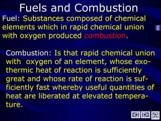 Fuels and Combustion
Fuel: Substances composed of chemical
elements which in rapid chemical union
with oxygen produced combustion.
Combustion: Is that rapid chemical union
with oxygen of an element, whose exo-
thermic heat of reaction is sufficiently
great and whose rate of reaction is suf-
ficiently fast whereby useful quantities of
heat are liberated at elevated tempera-
ture.
 