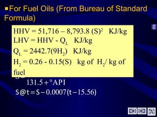 For Fuel Oils (From Bureau of Standard
Formula)
).t(.St@S 561500070
API131.5
141.5
S
−−=
°+
=
HHV = 51,716 – 8,793.8 (S)2
KJ/kg
LHV = HHV - QL
KJ/kg
QL
= 2442.7(9H2
) KJ/kg
H2
= 0.26 - 0.15(S) kg of H2
/ kg of
fuel
 