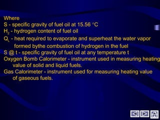 Where
S - specific gravity of fuel oil at 15.56 °C
H2
- hydrogen content of fuel oil
QL
- heat required to evaporate and superheat the water vapor
formed bythe combustion of hydrogen in the fuel
S @ t - specific gravity of fuel oil at any temperature t
Oxygen Bomb Calorimeter - instrument used in measuring heating
value of solid and liquid fuels.
Gas Calorimeter - instrument used for measuring heating value
of gaseous fuels.
 