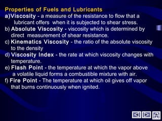 Properties of Fuels and Lubricants
a)Viscosity - a measure of the resistance to flow that a
lubricant offers when it is subjected to shear stress.
b) Absolute Viscosity - viscosity which is determined by
direct measurement of shear resistance.
c) Kinematics Viscosity - the ratio of the absolute viscosity
to the density
d) Viscosity Index - the rate at which viscosity changes with
temperature.
e) Flash Point - the temperature at which the vapor above
a volatile liquid forms a combustible mixture with air.
f) Fire Point - The temperature at which oil gives off vapor
that burns continuously when ignited.
 