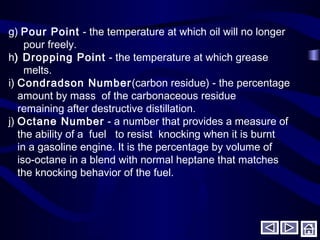 g) Pour Point - the temperature at which oil will no longer
pour freely.
h) Dropping Point - the temperature at which grease
melts.
i) Condradson Number(carbon residue) - the percentage
amount by mass of the carbonaceous residue
remaining after destructive distillation.
j) Octane Number - a number that provides a measure of
the ability of a fuel to resist knocking when it is burnt
in a gasoline engine. It is the percentage by volume of
iso-octane in a blend with normal heptane that matches
the knocking behavior of the fuel.
 