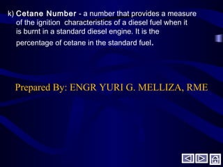 k) Cetane Number - a number that provides a measure
of the ignition characteristics of a diesel fuel when it
is burnt in a standard diesel engine. It is the
percentage of cetane in the standard fuel.
Prepared By: ENGR YURI G. MELLIZA, RME
 