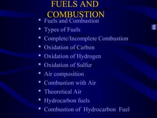 FUELS AND
COMBUSTION
 Fuels and Combustion
 Types of Fuels
 Complete/Incomplete Combustion
 Oxidation of Carbon
 Oxidation of Hydrogen
 Oxidation of Sulfur
 Air composition
 Combustion with Air
 Theoretical Air
 Hydrocarbon fuels
 Combustion of Hydrocarbon Fuel
 