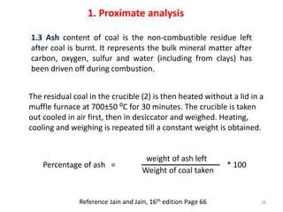 1.3 Ash content of coal is the non-combustible residue left
after coal is burnt. It represents the bulk mineral matter aft...