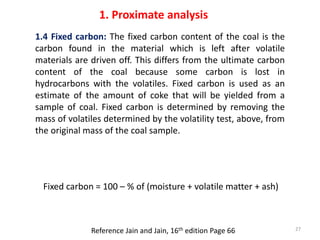 1.4 Fixed carbon: The fixed carbon content of the coal is the
carbon found in the material which is left after volatile
ma...