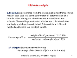 Ultimate analysis
2.3 Sulphur: is determined from the washings obtained from a known
mass of coal, used in a bomb calorime...