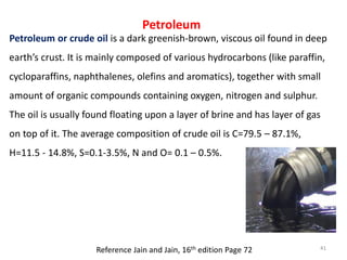 Petroleum
Petroleum or crude oil is a dark greenish-brown, viscous oil found in deep
earth’s crust. It is mainly composed ...