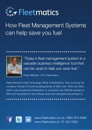 How Fleet Management Systems
can help save you fuel
“Today’s fleet management system is a
valuable business intelligence tool that
can be used to help you save fuel.”
Peter Mitchell, CTO, Fleetmatics
Peter Mitchell is Chief Technology Officer at Fleetmatics. Prior to joining the
company, he was CTO and founding partner of WS2, from 1998 until 2004,
when it was acquired by Fleetmatics. In a previous role, Mitchell worked on
Microsoft Corporation’s Visual Studio team that developed Visual Basic 6.
www.Fleetmatics.ie 01 424 5400
www.Fleetmatics.co.uk 0800 975 4566
 
