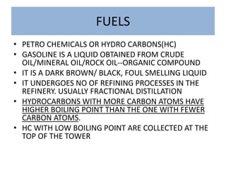 FUELS
• PETRO CHEMICALS OR HYDRO CARBONS(HC)
• GASOLINE IS A LIQUID OBTAINED FROM CRUDE
OIL/MINERAL OIL/ROCK OIL--ORGANIC COMPOUND
• IT IS A DARK BROWN/ BLACK, FOUL SMELLING LIQUID
• IT UNDERGOES NO OF REFINING PROCESSES IN THE
REFINERY. USUALLY FRACTIONAL DISTILLATION
• HYDROCARBONS WITH MORE CARBON ATOMS HAVE
HIGHER BOILING POINT THAN THE ONE WITH FEWER
CARBON ATOMS.
• HC WITH LOW BOILING POINT ARE COLLECTED AT THE
TOP OF THE TOWER
 