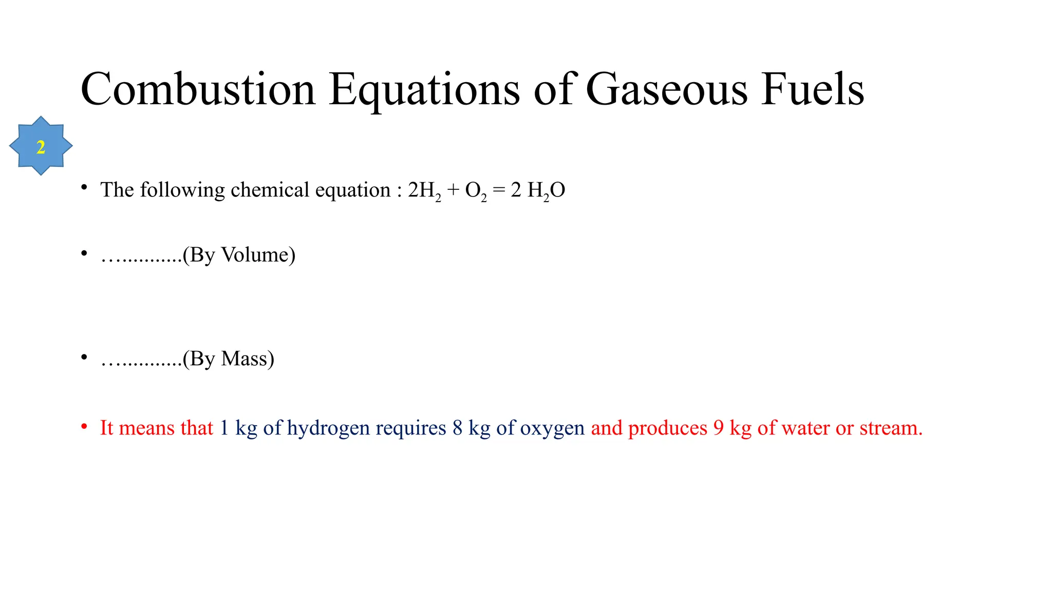 Combustion Equations of Gaseous Fuels
• The following chemical equation : 2H2 + O2 = 2 H2O
• …...........(By Volume)
• …...........(By Mass)
• It means that 1 kg of hydrogen requires 8 kg of oxygen and produces 9 kg of water or stream.
2
 
