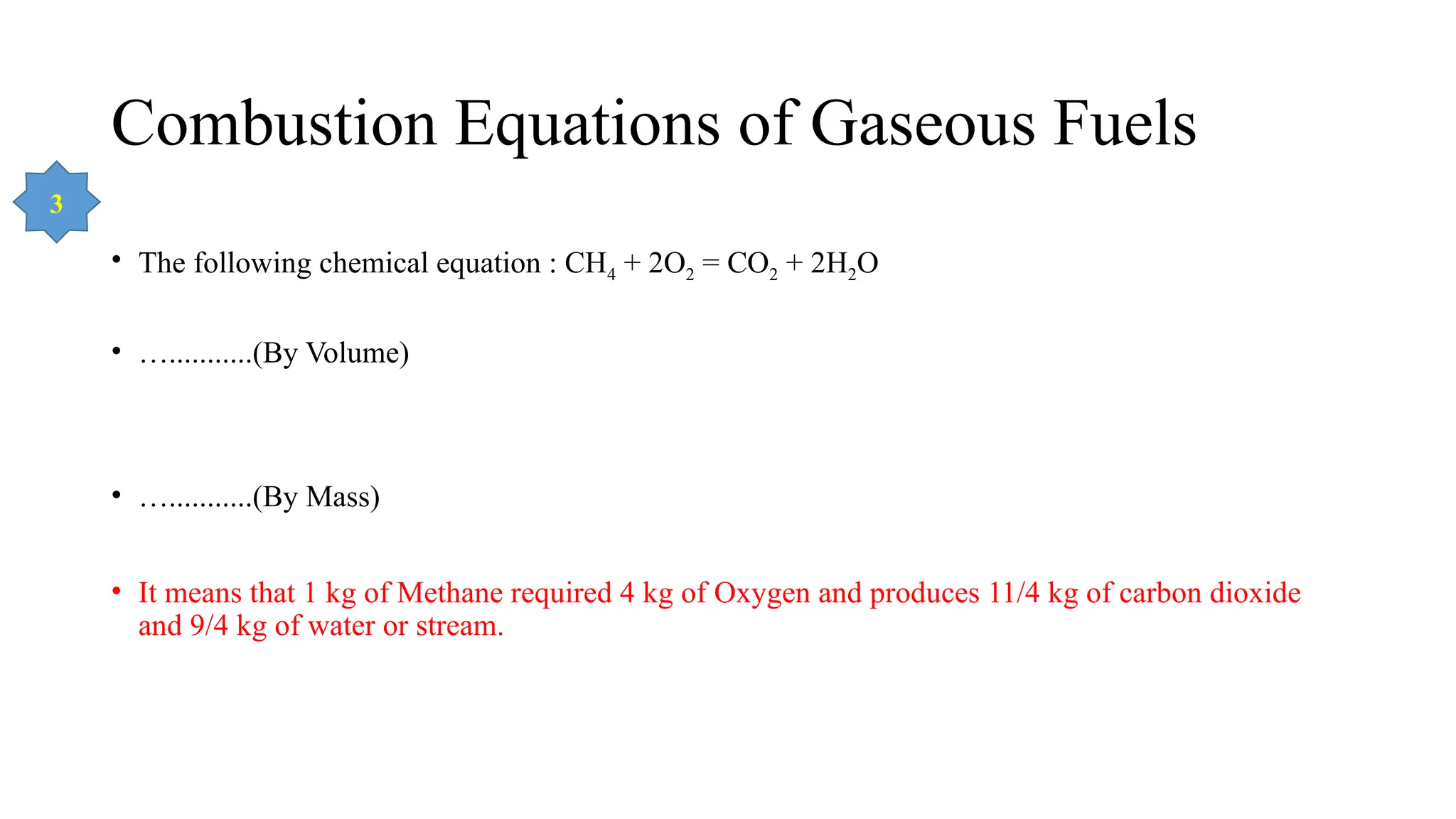 Combustion Equations of Gaseous Fuels
• The following chemical equation : CH4 + 2O2 = CO2 + 2H2O
• …...........(By Volume)
• …...........(By Mass)
• It means that 1 kg of Methane required 4 kg of Oxygen and produces 11/4 kg of carbon dioxide
and 9/4 kg of water or stream.
3
 
