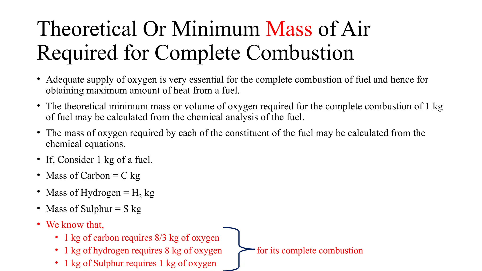 Theoretical Or Minimum Mass of Air
Required for Complete Combustion
• Adequate supply of oxygen is very essential for the complete combustion of fuel and hence for
obtaining maximum amount of heat from a fuel.
• The theoretical minimum mass or volume of oxygen required for the complete combustion of 1 kg
of fuel may be calculated from the chemical analysis of the fuel.
• The mass of oxygen required by each of the constituent of the fuel may be calculated from the
chemical equations.
• If, Consider 1 kg of a fuel.
• Mass of Carbon = C kg
• Mass of Hydrogen = H2 kg
• Mass of Sulphur = S kg
• We know that,
• 1 kg of carbon requires 8/3 kg of oxygen
• 1 kg of hydrogen requires 8 kg of oxygen for its complete combustion
• 1 kg of Sulphur requires 1 kg of oxygen
 
