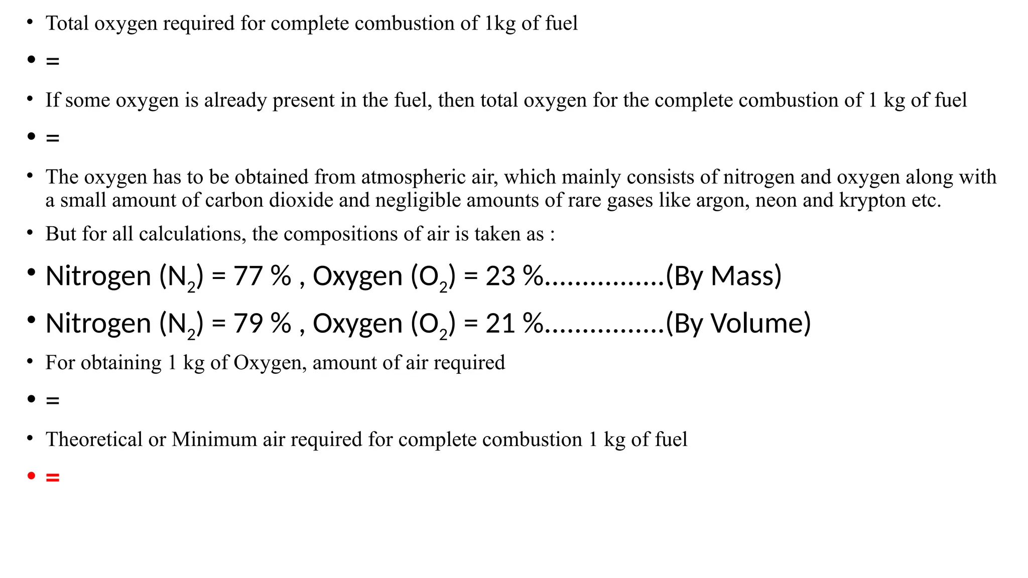 • Total oxygen required for complete combustion of 1kg of fuel
• =
• If some oxygen is already present in the fuel, then total oxygen for the complete combustion of 1 kg of fuel
• =
• The oxygen has to be obtained from atmospheric air, which mainly consists of nitrogen and oxygen along with
a small amount of carbon dioxide and negligible amounts of rare gases like argon, neon and krypton etc.
• But for all calculations, the compositions of air is taken as :
• Nitrogen (N2) = 77 % , Oxygen (O2) = 23 %................(By Mass)
• Nitrogen (N2) = 79 % , Oxygen (O2) = 21 %................(By Volume)
• For obtaining 1 kg of Oxygen, amount of air required
• =
• Theoretical or Minimum air required for complete combustion 1 kg of fuel
• =
 