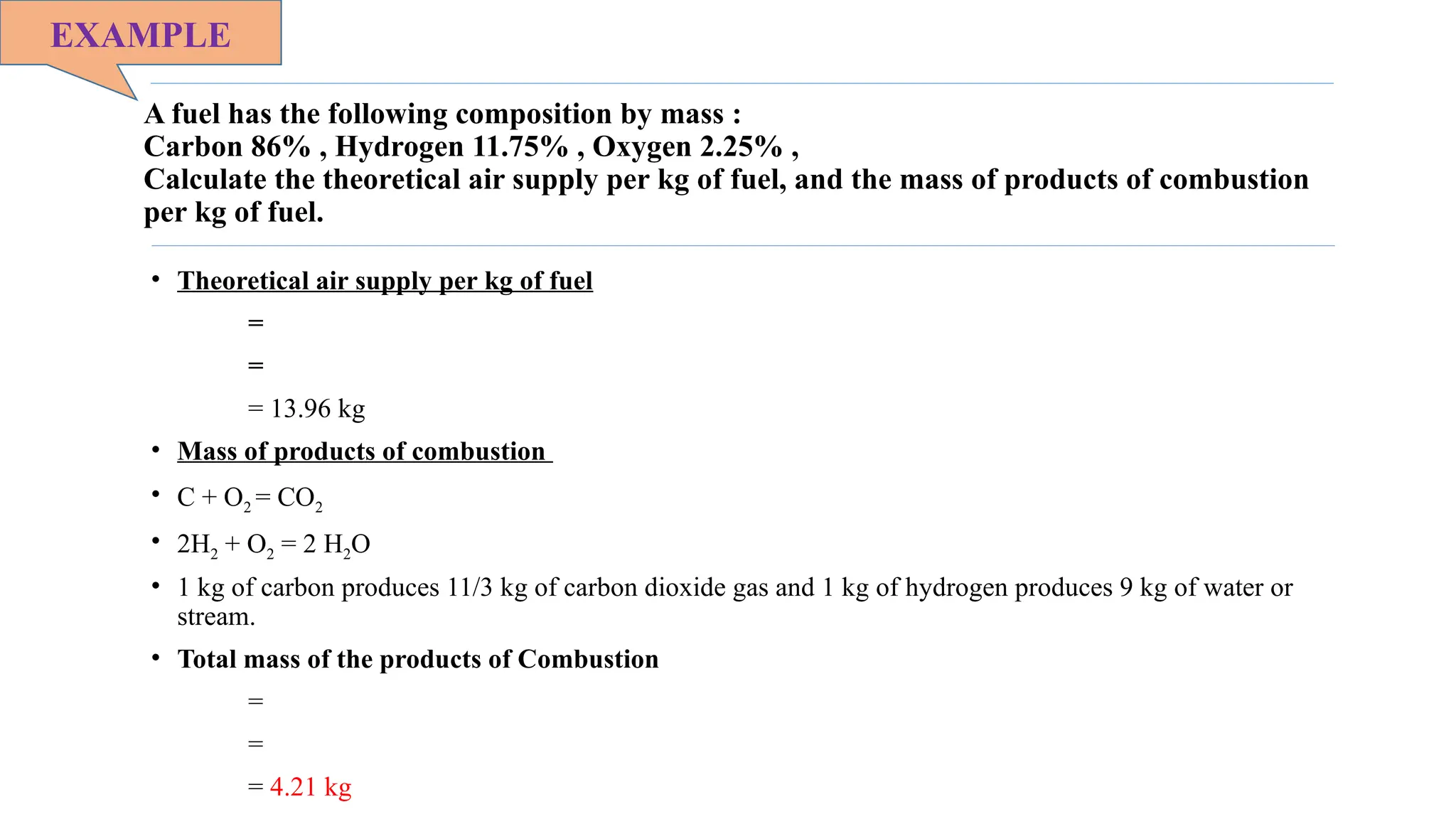 A fuel has the following composition by mass :
Carbon 86% , Hydrogen 11.75% , Oxygen 2.25% ,
Calculate the theoretical air supply per kg of fuel, and the mass of products of combustion
per kg of fuel.
• Theoretical air supply per kg of fuel
=
=
= 13.96 kg
• Mass of products of combustion
• C + O2 = CO2
• 2H2 + O2 = 2 H2O
• 1 kg of carbon produces 11/3 kg of carbon dioxide gas and 1 kg of hydrogen produces 9 kg of water or
stream.
• Total mass of the products of Combustion
=
=
= 4.21 kg
EXAMPLE
 
