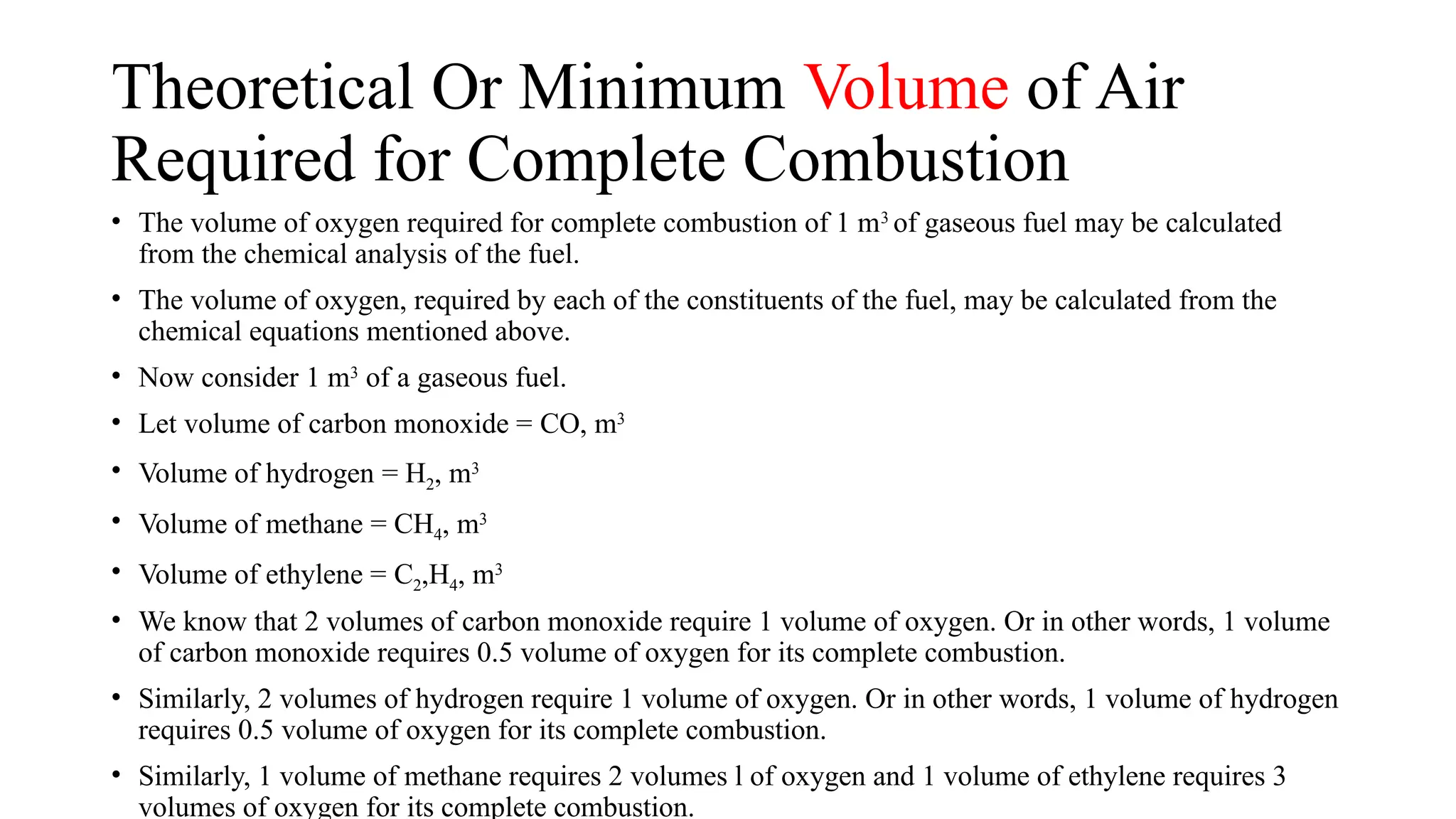 Theoretical Or Minimum Volume of Air
Required for Complete Combustion
• The volume of oxygen required for complete combustion of 1 m3
of gaseous fuel may be calculated
from the chemical analysis of the fuel.
• The volume of oxygen, required by each of the constituents of the fuel, may be calculated from the
chemical equations mentioned above.
• Now consider 1 m3
of a gaseous fuel.
• Let volume of carbon monoxide = CO, m3
• Volume of hydrogen = H2, m3
• Volume of methane = CH4, m3
• Volume of ethylene = C2,H4, m3
• We know that 2 volumes of carbon monoxide require 1 volume of oxygen. Or in other words, 1 volume
of carbon monoxide requires 0.5 volume of oxygen for its complete combustion.
• Similarly, 2 volumes of hydrogen require 1 volume of oxygen. Or in other words, 1 volume of hydrogen
requires 0.5 volume of oxygen for its complete combustion.
• Similarly, 1 volume of methane requires 2 volumes l of oxygen and 1 volume of ethylene requires 3
volumes of oxygen for its complete combustion.
 