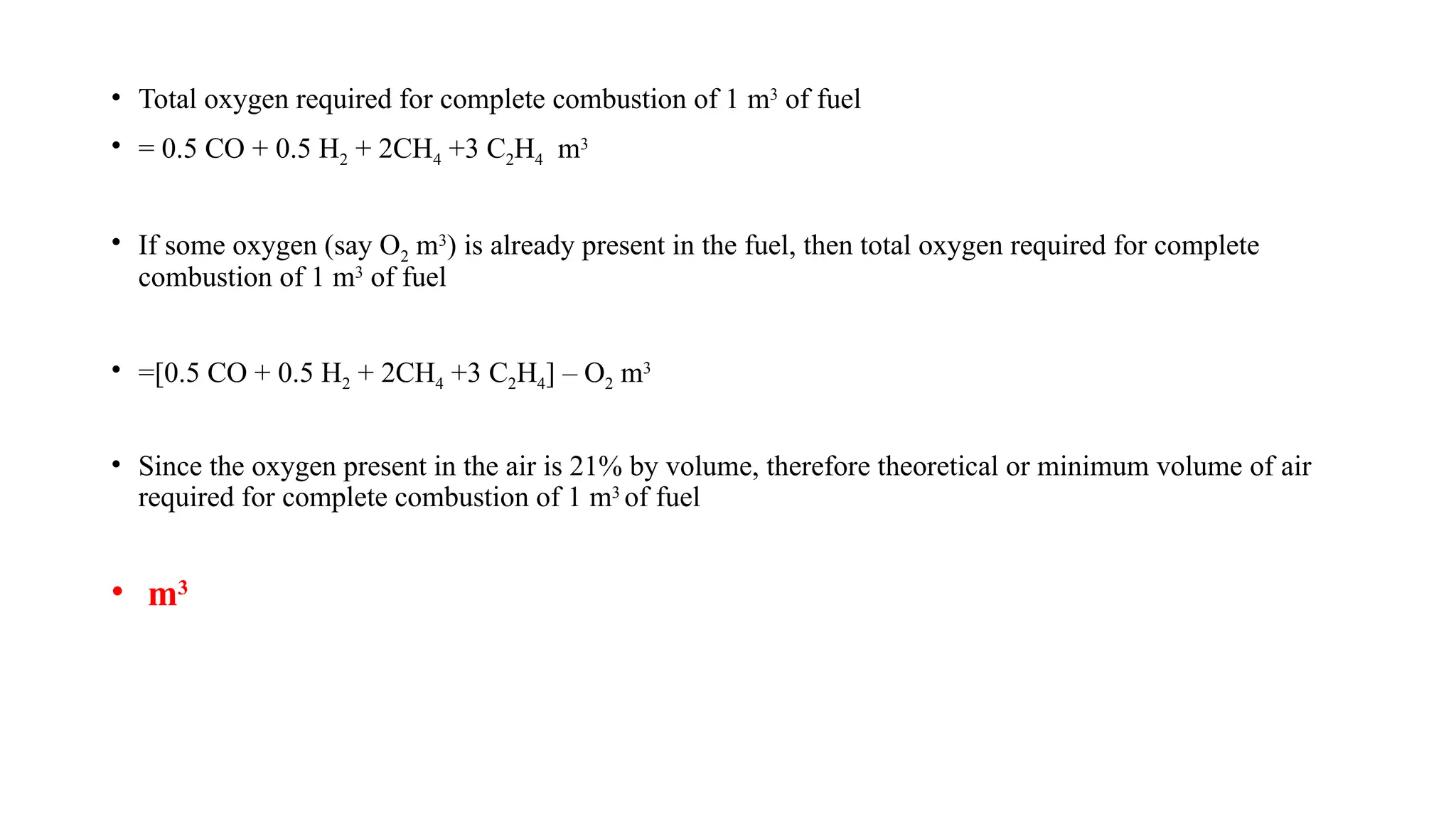 • Total oxygen required for complete combustion of 1 m3
of fuel
• = 0.5 CO + 0.5 H2 + 2CH4 +3 C2H4 m3
• If some oxygen (say O2 m3
) is already present in the fuel, then total oxygen required for complete
combustion of 1 m3
of fuel
• =[0.5 CO + 0.5 H2 + 2CH4 +3 C2H4] – O2 m3
• Since the oxygen present in the air is 21% by volume, therefore theoretical or minimum volume of air
required for complete combustion of 1 m3
of fuel
• m3
 