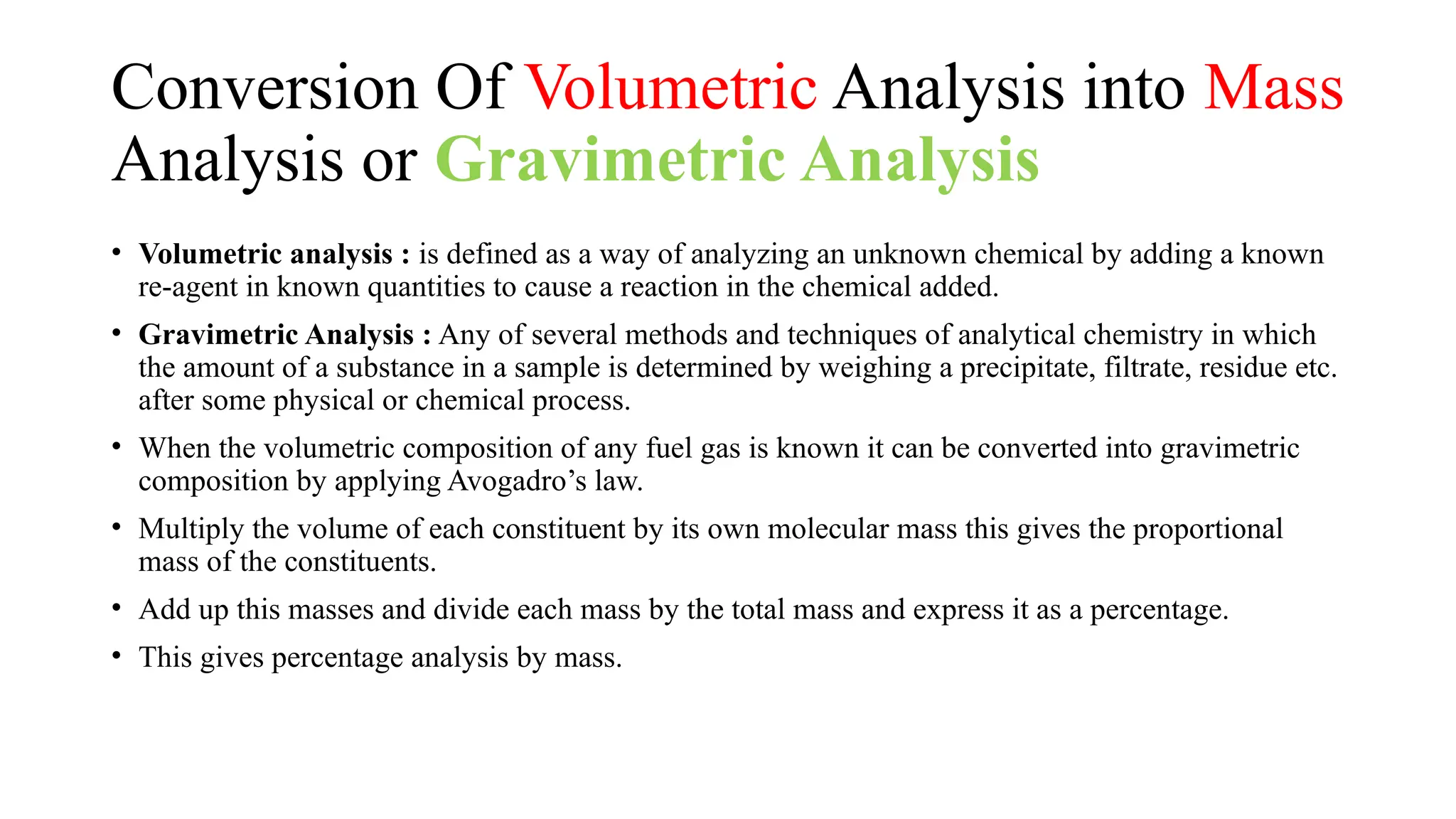 Conversion Of Volumetric Analysis into Mass
Analysis or Gravimetric Analysis
• Volumetric analysis : is defined as a way of analyzing an unknown chemical by adding a known
re-agent in known quantities to cause a reaction in the chemical added.
• Gravimetric Analysis : Any of several methods and techniques of analytical chemistry in which
the amount of a substance in a sample is determined by weighing a precipitate, filtrate, residue etc.
after some physical or chemical process.
• When the volumetric composition of any fuel gas is known it can be converted into gravimetric
composition by applying Avogadro’s law.
• Multiply the volume of each constituent by its own molecular mass this gives the proportional
mass of the constituents.
• Add up this masses and divide each mass by the total mass and express it as a percentage.
• This gives percentage analysis by mass.
 