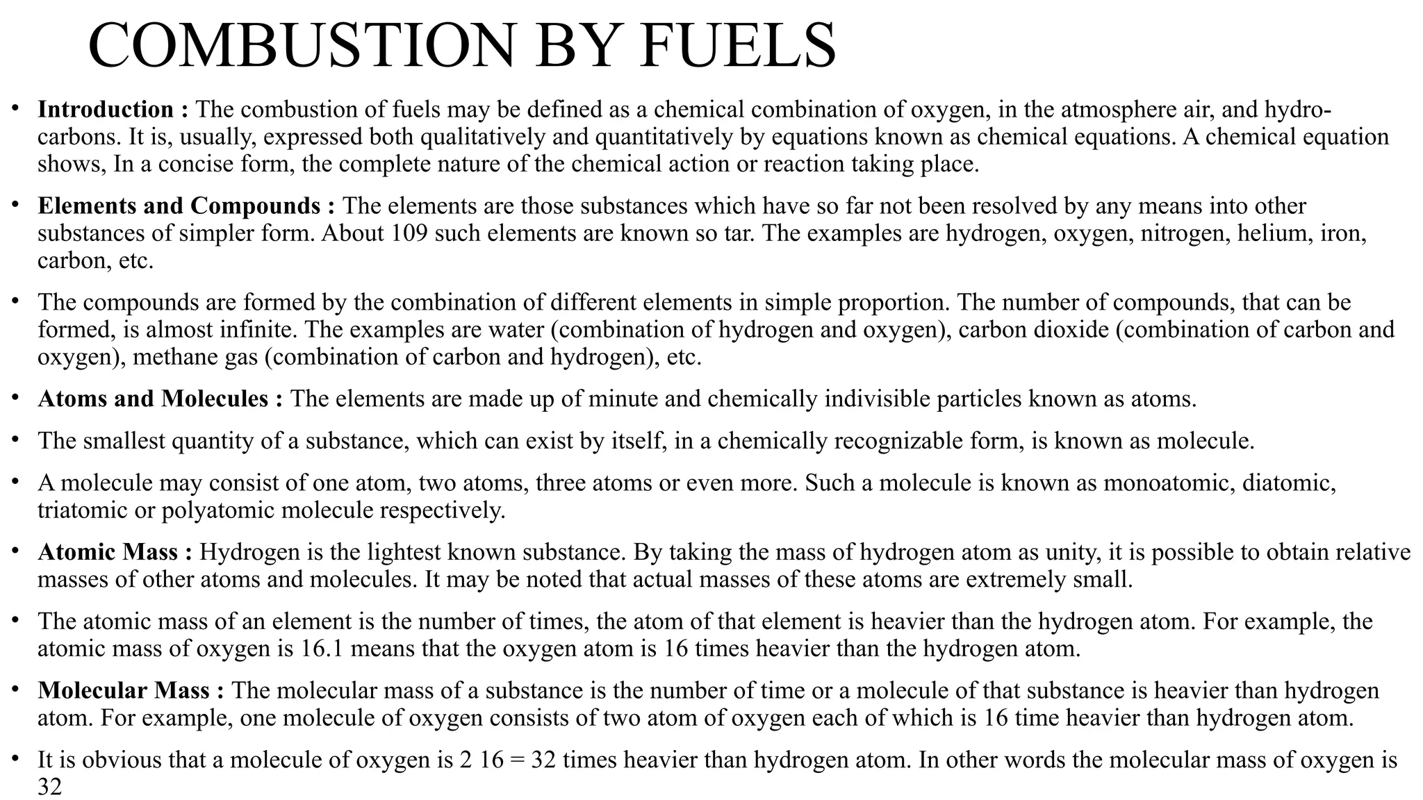 COMBUSTION BY FUELS
• Introduction : The combustion of fuels may be defined as a chemical combination of oxygen, in the atmosphere air, and hydro-
carbons. It is, usually, expressed both qualitatively and quantitatively by equations known as chemical equations. A chemical equation
shows, In a concise form, the complete nature of the chemical action or reaction taking place.
• Elements and Compounds : The elements are those substances which have so far not been resolved by any means into other
substances of simpler form. About 109 such elements are known so tar. The examples are hydrogen, oxygen, nitrogen, helium, iron,
carbon, etc.
• The compounds are formed by the combination of different elements in simple proportion. The number of compounds, that can be
formed, is almost infinite. The examples are water (combination of hydrogen and oxygen), carbon dioxide (combination of carbon and
oxygen), methane gas (combination of carbon and hydrogen), etc.
• Atoms and Molecules : The elements are made up of minute and chemically indivisible particles known as atoms.
• The smallest quantity of a substance, which can exist by itself, in a chemically recognizable form, is known as molecule.
• A molecule may consist of one atom, two atoms, three atoms or even more. Such a molecule is known as monoatomic, diatomic,
triatomic or polyatomic molecule respectively.
• Atomic Mass : Hydrogen is the lightest known substance. By taking the mass of hydrogen atom as unity, it is possible to obtain relative
masses of other atoms and molecules. It may be noted that actual masses of these atoms are extremely small.
• The atomic mass of an element is the number of times, the atom of that element is heavier than the hydrogen atom. For example, the
atomic mass of oxygen is 16.1 means that the oxygen atom is 16 times heavier than the hydrogen atom.
• Molecular Mass : The molecular mass of a substance is the number of time or a molecule of that substance is heavier than hydrogen
atom. For example, one molecule of oxygen consists of two atom of oxygen each of which is 16 time heavier than hydrogen atom.
• It is obvious that a molecule of oxygen is 2 16 = 32 times heavier than hydrogen atom. In other words the molecular mass of oxygen is
32
 