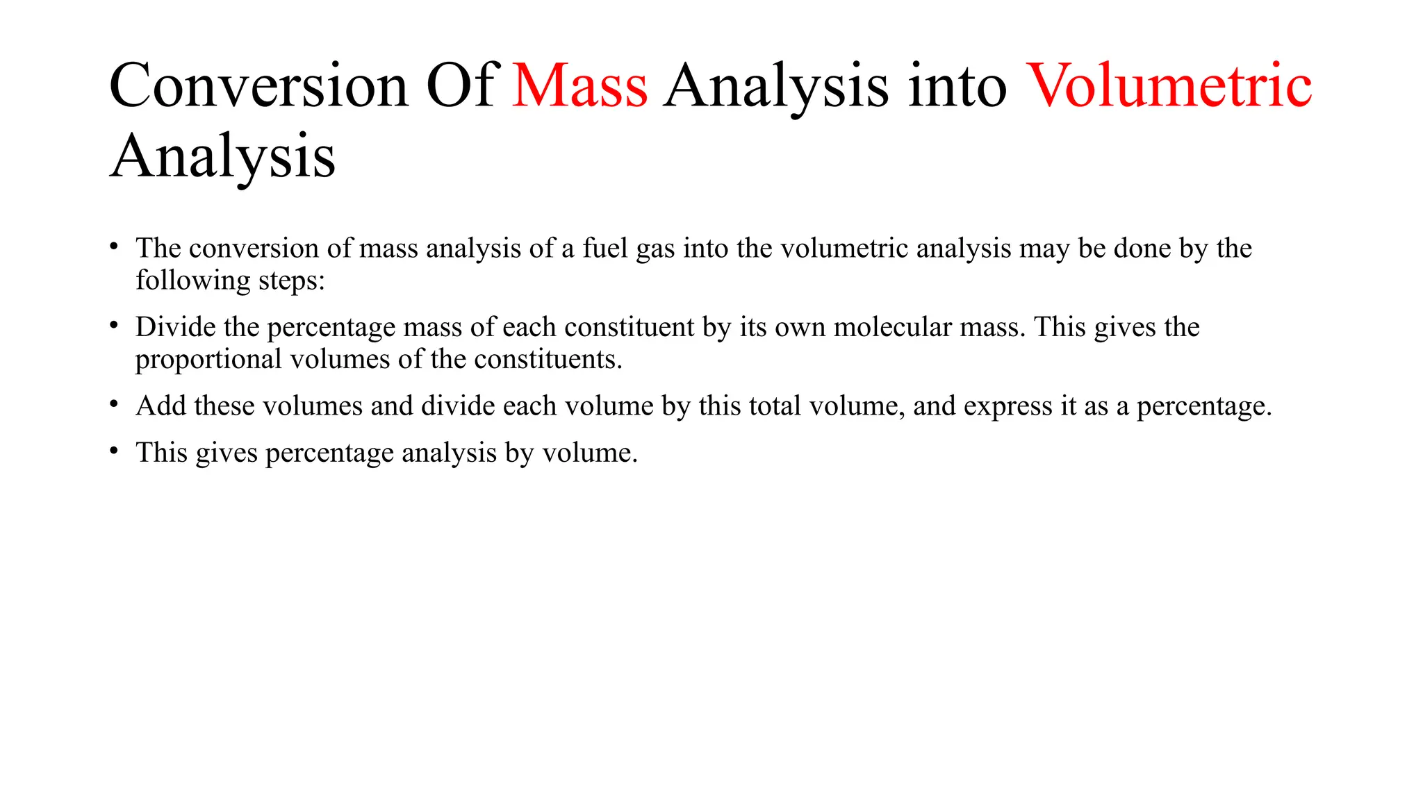 Conversion Of Mass Analysis into Volumetric
Analysis
• The conversion of mass analysis of a fuel gas into the volumetric analysis may be done by the
following steps:
• Divide the percentage mass of each constituent by its own molecular mass. This gives the
proportional volumes of the constituents.
• Add these volumes and divide each volume by this total volume, and express it as a percentage.
• This gives percentage analysis by volume.
 
