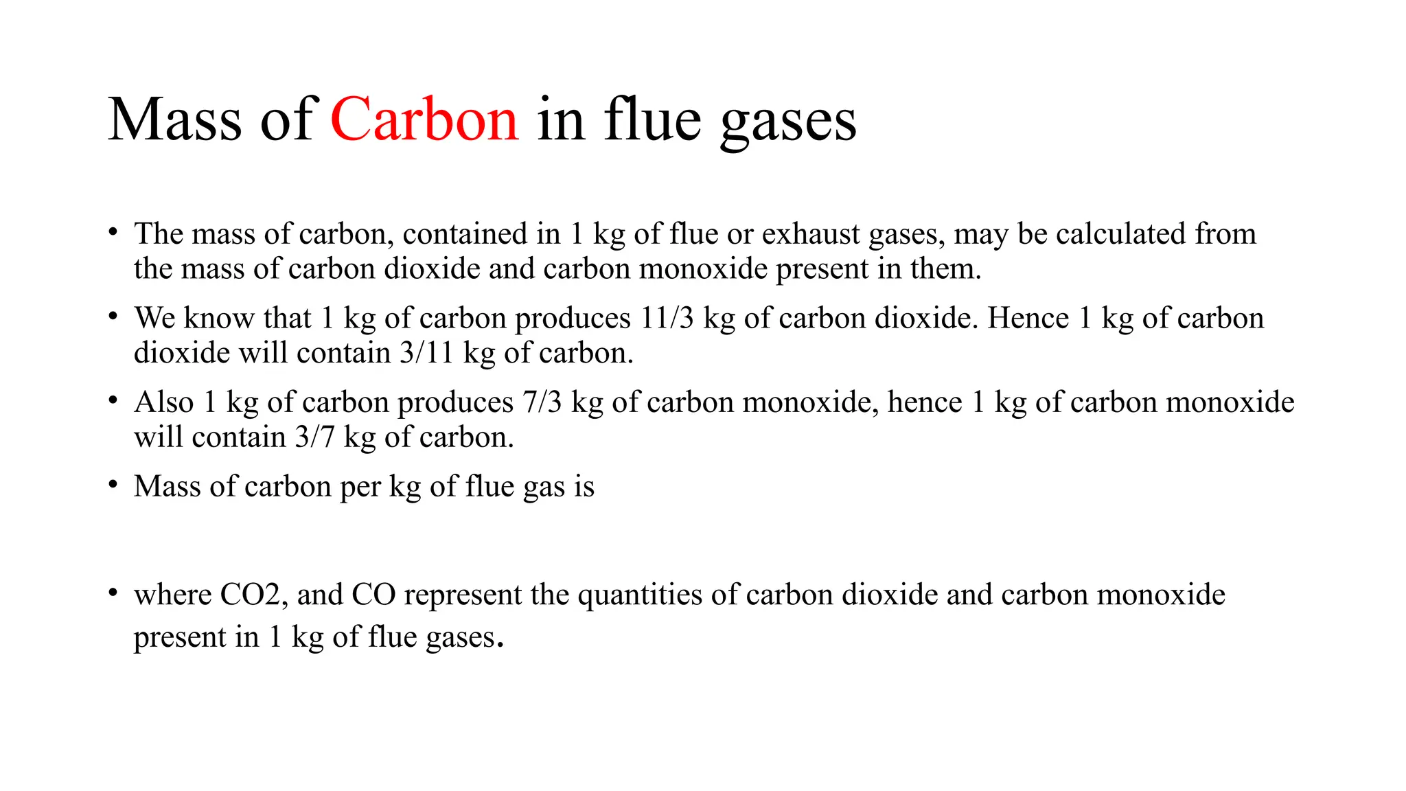 Mass of Carbon in flue gases
• The mass of carbon, contained in 1 kg of flue or exhaust gases, may be calculated from
the mass of carbon dioxide and carbon monoxide present in them.
• We know that 1 kg of carbon produces 11/3 kg of carbon dioxide. Hence 1 kg of carbon
dioxide will contain 3/11 kg of carbon.
• Also 1 kg of carbon produces 7/3 kg of carbon monoxide, hence 1 kg of carbon monoxide
will contain 3/7 kg of carbon.
• Mass of carbon per kg of flue gas is
• where CO2, and CO represent the quantities of carbon dioxide and carbon monoxide
present in 1 kg of flue gases.
 