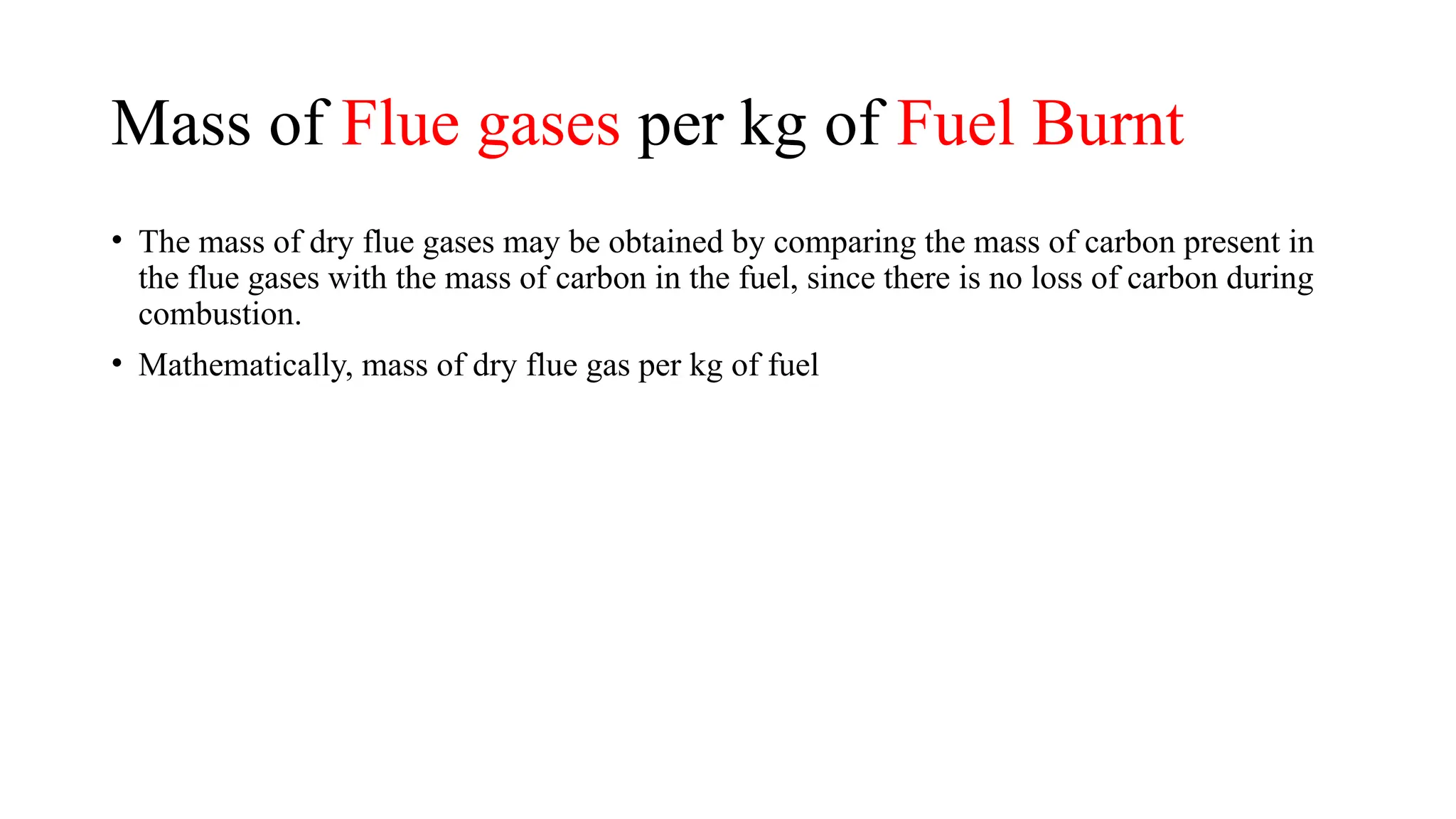 Mass of Flue gases per kg of Fuel Burnt
• The mass of dry flue gases may be obtained by comparing the mass of carbon present in
the flue gases with the mass of carbon in the fuel, since there is no loss of carbon during
combustion.
• Mathematically, mass of dry flue gas per kg of fuel
 