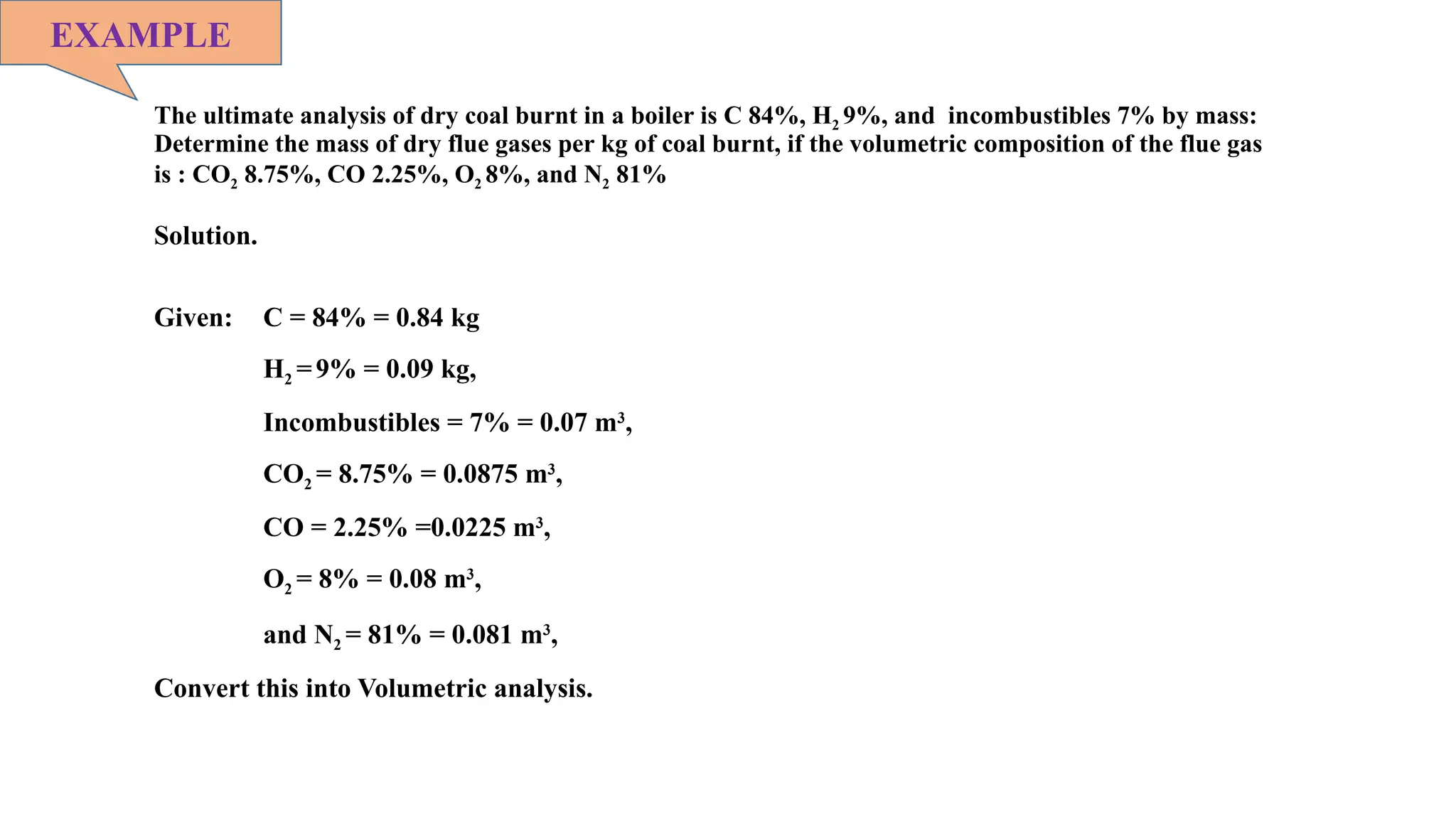 The ultimate analysis of dry coal burnt in a boiler is C 84%, H2 9%, and incombustibles 7% by mass:
Determine the mass of dry flue gases per kg of coal burnt, if the volumetric composition of the flue gas
is : CO2 8.75%, CO 2.25%, O2 8%, and N2 81%
EXAMPLE
Solution.
Given: C = 84% = 0.84 kg
H2 =9% = 0.09 kg,
Incombustibles = 7% = 0.07 m3
,
CO2 = 8.75% = 0.0875 m3
,
CO = 2.25% =0.0225 m3
,
O2 = 8% = 0.08 m3
,
and N2 = 81% = 0.081 m3
,
Convert this into Volumetric analysis.
 